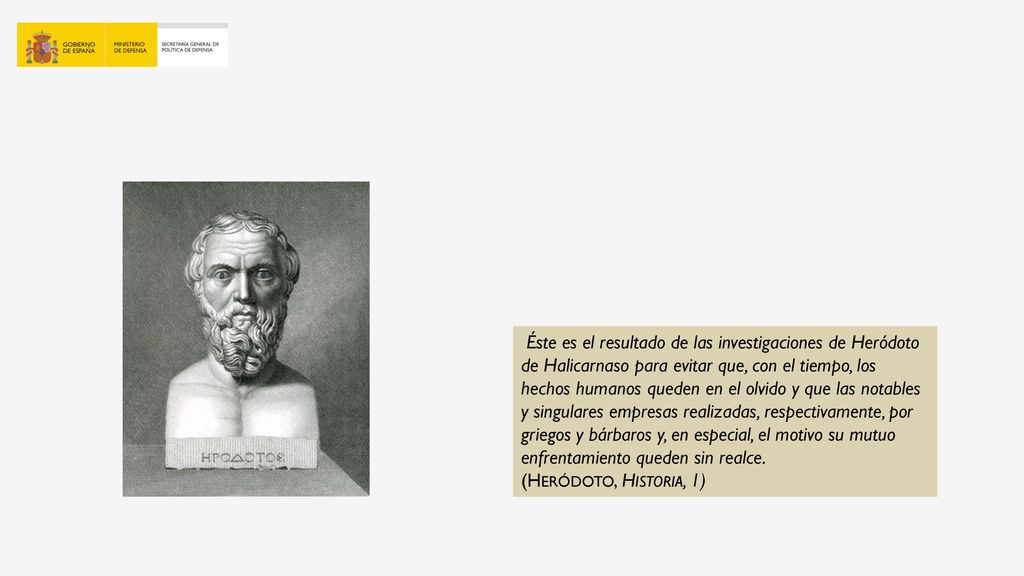 Éste es el resultado de las investigaciones de Heródoto de Halicarnaso para evitar que, con el tiempo, los hechos humanos queden en el olvido y que las notables y singulares empresas realizadas, respectivamente, por griegos y bárbaros y, en especial, el motivo su mutuo enfrentamiento queden sin realce.