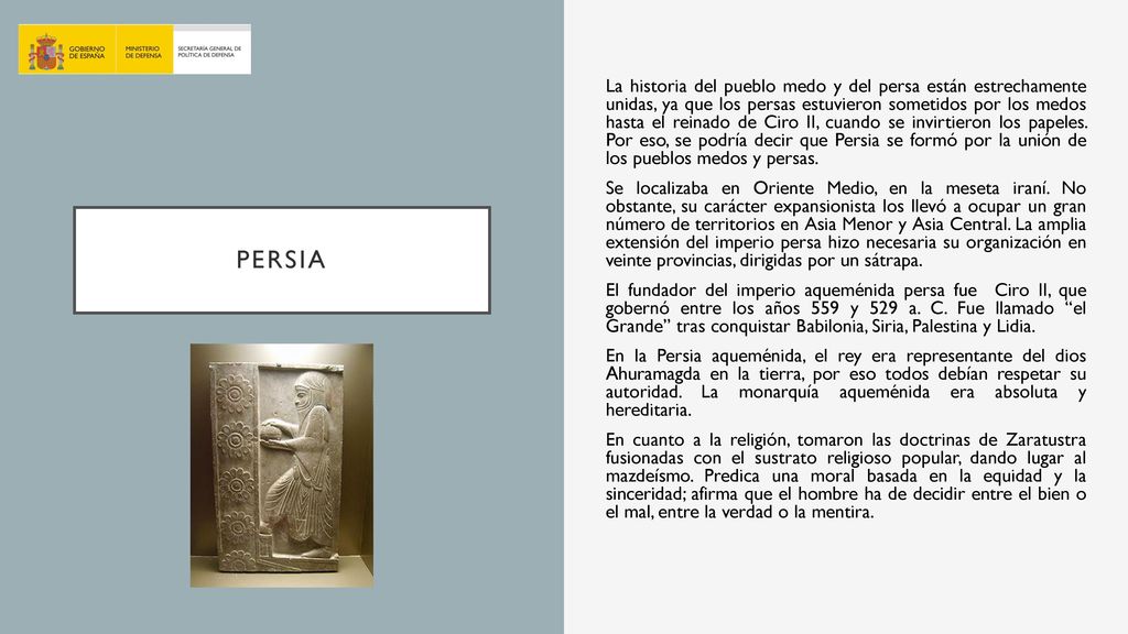 La historia del pueblo medo y del persa están estrechamente unidas, ya que los persas estuvieron sometidos por los medos hasta el reinado de Ciro II, cuando se invirtieron los papeles. Por eso, se podría decir que Persia se formó por la unión de los pueblos medos y persas. Se localizaba en Oriente Medio, en la meseta iraní. No obstante, su carácter expansionista los llevó a ocupar un gran número de territorios en Asia Menor y Asia Central. La amplia extensión del imperio persa hizo necesaria su organización en veinte provincias, dirigidas por un sátrapa. El fundador del imperio aqueménida persa fue Ciro II, que gobernó entre los años 559 y 529 a. C. Fue llamado el Grande tras conquistar Babilonia, Siria, Palestina y Lidia. En la Persia aqueménida, el rey era representante del dios Ahuramagda en la tierra, por eso todos debían respetar su autoridad. La monarquía aqueménida era absoluta y hereditaria. En cuanto a la religión, tomaron las doctrinas de Zaratustra fusionadas con el sustrato religioso popular, dando lugar al mazdeísmo. Predica una moral basada en la equidad y la sinceridad; afirma que el hombre ha de decidir entre el bien o el mal, entre la verdad o la mentira.