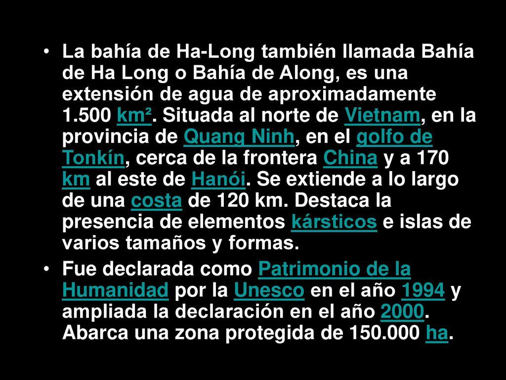 La bahía de Ha-Long también llamada Bahía de Ha Long o Bahía de Along, es una extensión de agua de aproximadamente km². Situada al norte de Vietnam, en la provincia de Quang Ninh, en el golfo de Tonkín, cerca de la frontera China y a 170 km al este de Hanói. Se extiende a lo largo de una costa de 120 km. Destaca la presencia de elementos kársticos e islas de varios tamaños y formas.