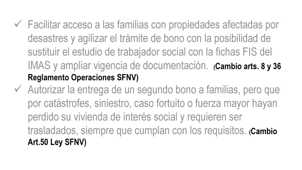 Facilitar acceso a las familias con propiedades afectadas por desastres y agilizar el trámite de bono con la posibilidad de sustituir el estudio de trabajador social con la fichas FIS del IMAS y ampliar vigencia de documentación. (Cambio arts. 8 y 36 Reglamento Operaciones SFNV)