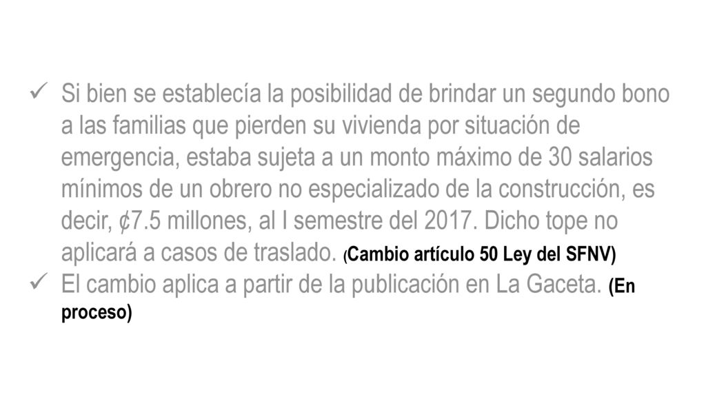 Si bien se establecía la posibilidad de brindar un segundo bono a las familias que pierden su vivienda por situación de emergencia, estaba sujeta a un monto máximo de 30 salarios mínimos de un obrero no especializado de la construcción, es decir, ¢7.5 millones, al I semestre del Dicho tope no aplicará a casos de traslado. (Cambio artículo 50 Ley del SFNV)