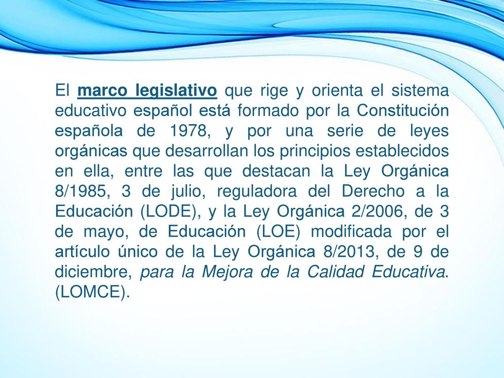 El marco legislativo que rige y orienta el sistema educativo español está formado por la Constitución española de 1978, y por una serie de leyes orgánicas que desarrollan los principios establecidos en ella, entre las que destacan la Ley Orgánica 8/1985, 3 de julio, reguladora del Derecho a la Educación (LODE), y la Ley Orgánica 2/2006, de 3 de mayo, de Educación (LOE) modificada por el artículo único de la Ley Orgánica 8/2013, de 9 de diciembre, para la Mejora de la Calidad Educativa.