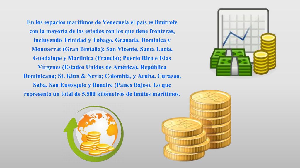 En los espacios marítimos de Venezuela el país es limítrofe con la mayoría de los estados con los que tiene fronteras, incluyendo Trinidad y Tobago, Granada, Dominica y Montserrat (Gran Bretaña); San Vicente, Santa Lucía, Guadalupe y Martinica (Francia); Puerto Rico e Islas Vírgenes (Estados Unidos de América), República Dominicana; St.