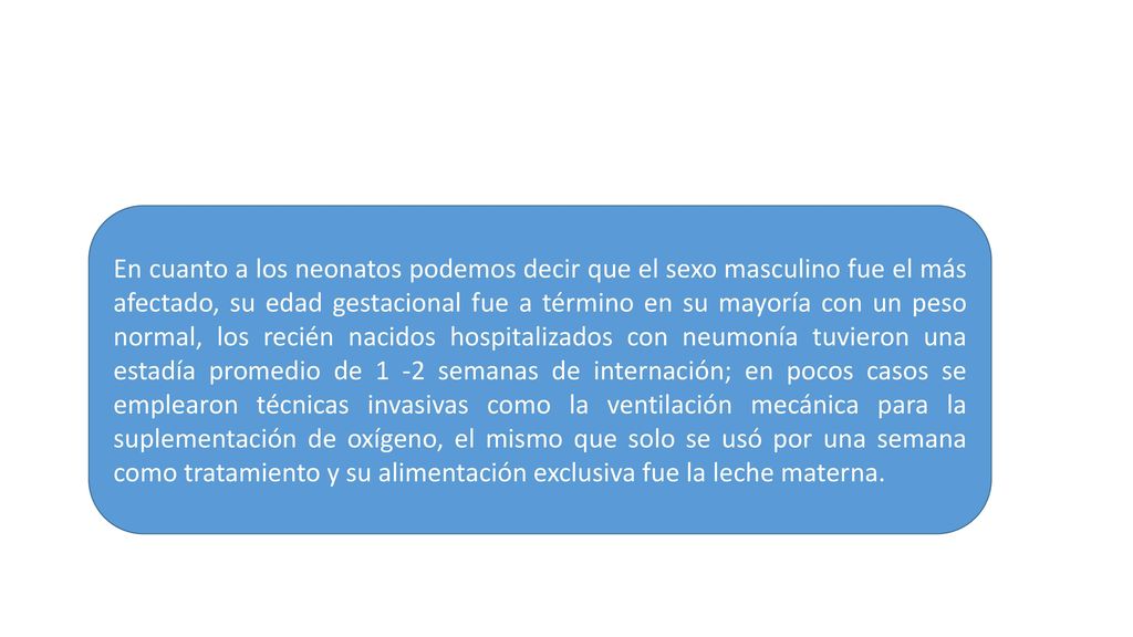En cuanto a los neonatos podemos decir que el sexo masculino fue el más afectado, su edad gestacional fue a término en su mayoría con un peso normal, los recién nacidos hospitalizados con neumonía tuvieron una estadía promedio de 1 -2 semanas de internación; en pocos casos se emplearon técnicas invasivas como la ventilación mecánica para la suplementación de oxígeno, el mismo que solo se usó por una semana como tratamiento y su alimentación exclusiva fue la leche materna.