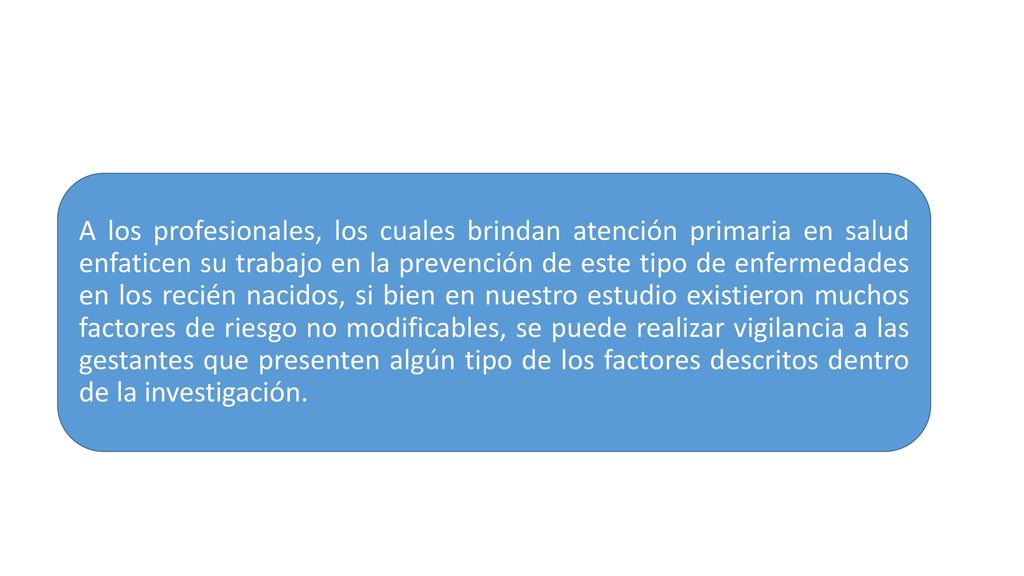 A los profesionales, los cuales brindan atención primaria en salud enfaticen su trabajo en la prevención de este tipo de enfermedades en los recién nacidos, si bien en nuestro estudio existieron muchos factores de riesgo no modificables, se puede realizar vigilancia a las gestantes que presenten algún tipo de los factores descritos dentro de la investigación.