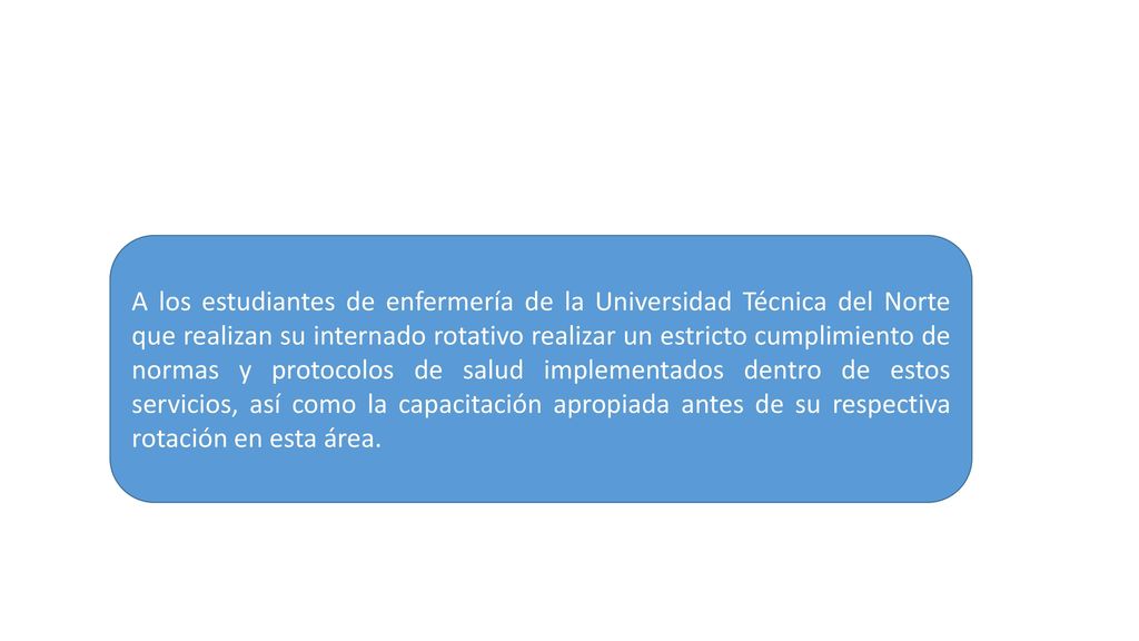 A los estudiantes de enfermería de la Universidad Técnica del Norte que realizan su internado rotativo realizar un estricto cumplimiento de normas y protocolos de salud implementados dentro de estos servicios, así como la capacitación apropiada antes de su respectiva rotación en esta área.
