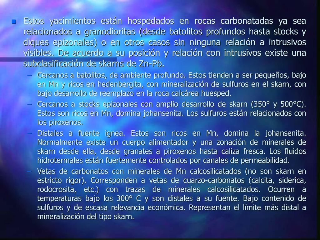 Estos yacimientos están hospedados en rocas carbonatadas ya sea relacionados a granodioritas (desde batolitos profundos hasta stocks y diques epizonales) o en otros casos sin ninguna relación a intrusivos visibles. De acuerdo a su posición y relación con intrusivos existe una subclasificación de skarns de Zn-Pb.