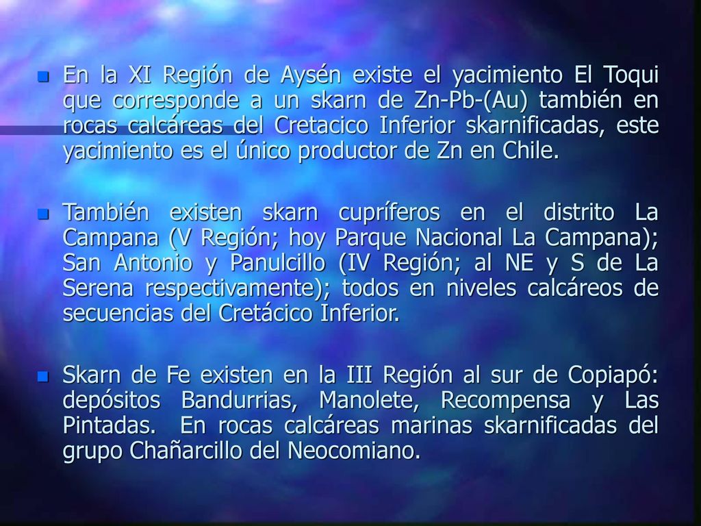 En la XI Región de Aysén existe el yacimiento El Toqui que corresponde a un skarn de Zn-Pb-(Au) también en rocas calcáreas del Cretacico Inferior skarnificadas, este yacimiento es el único productor de Zn en Chile.