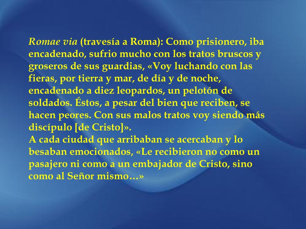 Romae via (travesía a Roma): Como prisionero, iba encadenado, sufrio mucho con los tratos bruscos y groseros de sus guardias, «Voy luchando con las fieras, por tierra y mar, de día y de noche, encadenado a diez leopardos, un pelotón de soldados. Éstos, a pesar del bien que reciben, se hacen peores. Con sus malos tratos voy siendo más discípulo [de Cristo]».
