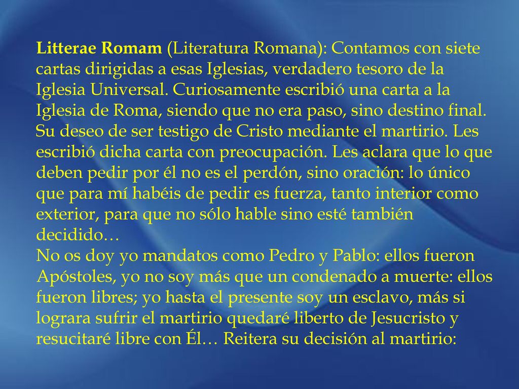 Litterae Romam (Literatura Romana): Contamos con siete cartas dirigidas a esas Iglesias, verdadero tesoro de la Iglesia Universal. Curiosamente escribió una carta a la Iglesia de Roma, siendo que no era paso, sino destino final. Su deseo de ser testigo de Cristo mediante el martirio. Les escribió dicha carta con preocupación. Les aclara que lo que deben pedir por él no es el perdón, sino oración: lo único que para mí habéis de pedir es fuerza, tanto interior como exterior, para que no sólo hable sino esté también decidido…