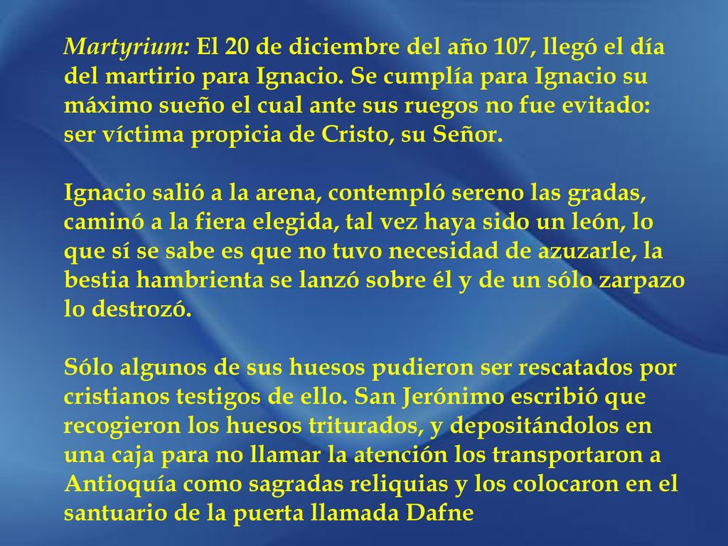 Martyrium: El 20 de diciembre del año 107, llegó el día del martirio para Ignacio. Se cumplía para Ignacio su máximo sueño el cual ante sus ruegos no fue evitado: ser víctima propicia de Cristo, su Señor.