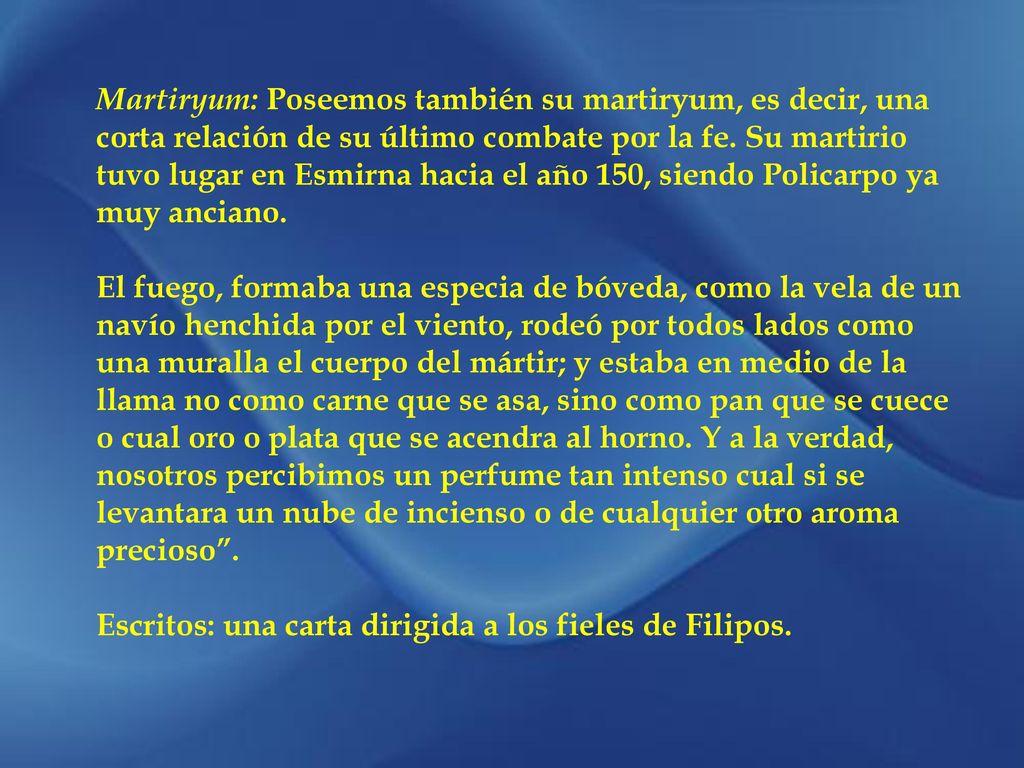 Martiryum: Poseemos también su martiryum, es decir, una corta relación de su último combate por la fe. Su martirio tuvo lugar en Esmirna hacia el año 150, siendo Policarpo ya muy anciano.
