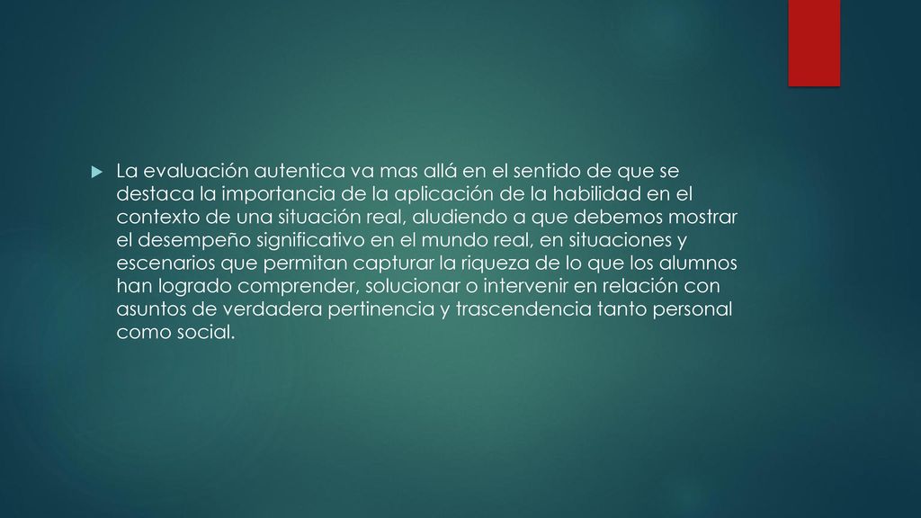 La evaluación autentica va mas allá en el sentido de que se destaca la importancia de la aplicación de la habilidad en el contexto de una situación real, aludiendo a que debemos mostrar el desempeño significativo en el mundo real, en situaciones y escenarios que permitan capturar la riqueza de lo que los alumnos han logrado comprender, solucionar o intervenir en relación con asuntos de verdadera pertinencia y trascendencia tanto personal como social.