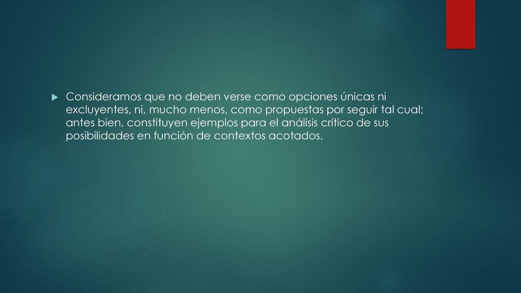 Consideramos que no deben verse como opciones únicas ni excluyentes, ni, mucho menos, como propuestas por seguir tal cual; antes bien, constituyen ejemplos para el análisis crítico de sus posibilidades en función de contextos acotados.