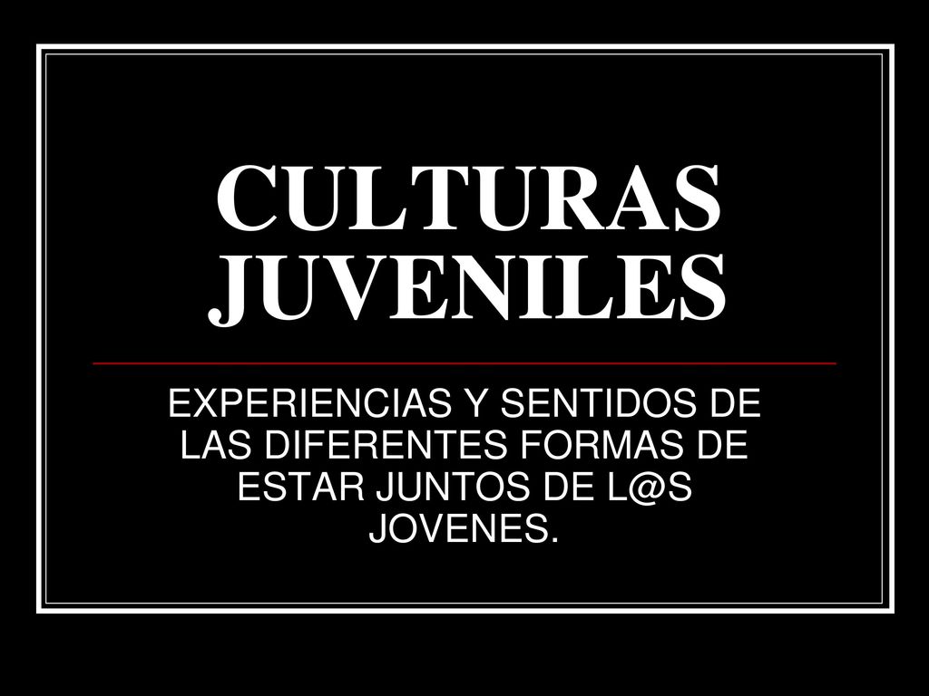 CULTURAS JUVENILES EXPERIENCIAS Y SENTIDOS DE LAS DIFERENTES FORMAS DE ESTAR JUNTOS DE JOVENES.