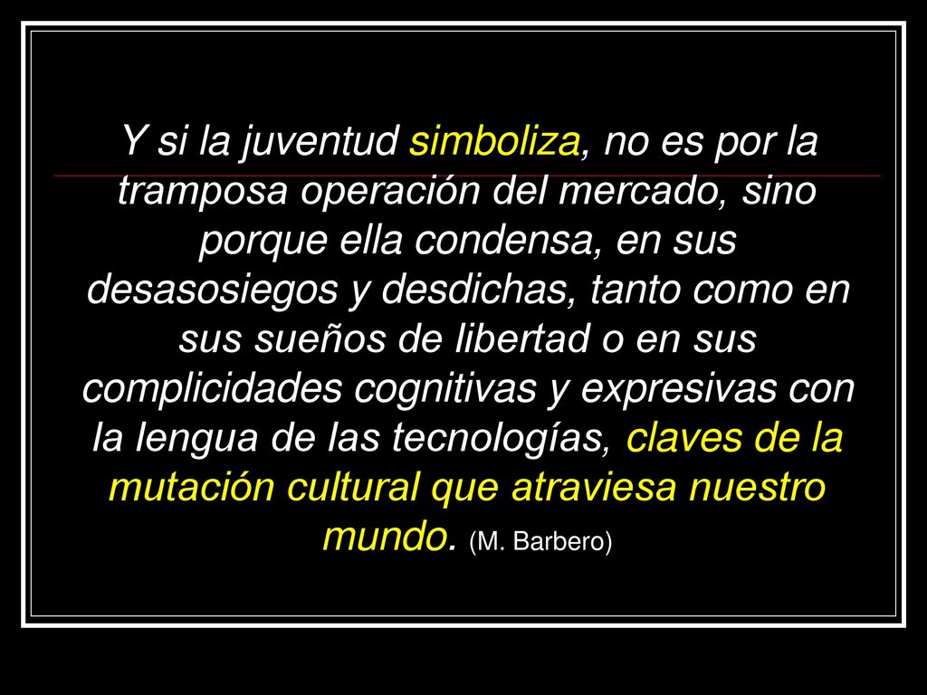 Y si la juventud simboliza, no es por la tramposa operación del mercado, sino porque ella condensa, en sus desasosiegos y desdichas, tanto como en sus sueños de libertad o en sus complicidades cognitivas y expresivas con la lengua de las tecnologías, claves de la mutación cultural que atraviesa nuestro mundo.
