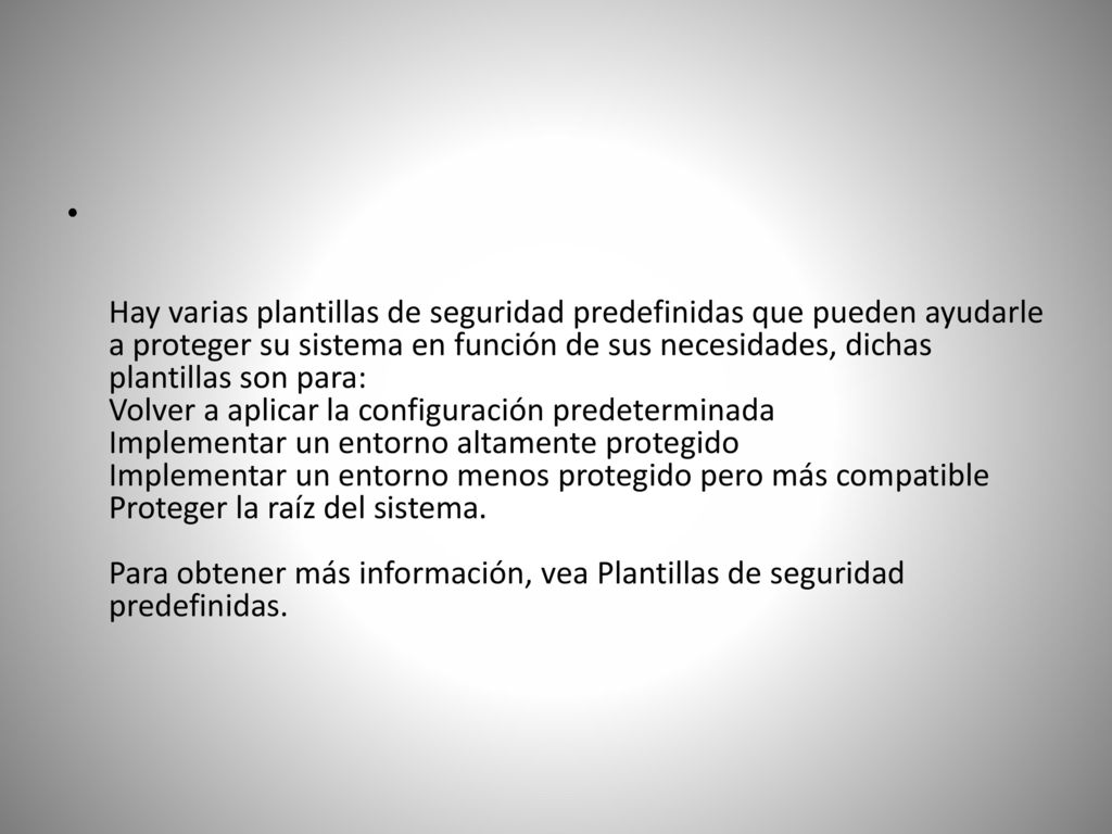 Hay varias plantillas de seguridad predefinidas que pueden ayudarle a proteger su sistema en función de sus necesidades, dichas plantillas son para: Volver a aplicar la configuración predeterminada Implementar un entorno altamente protegido Implementar un entorno menos protegido pero más compatible Proteger la raíz del sistema.