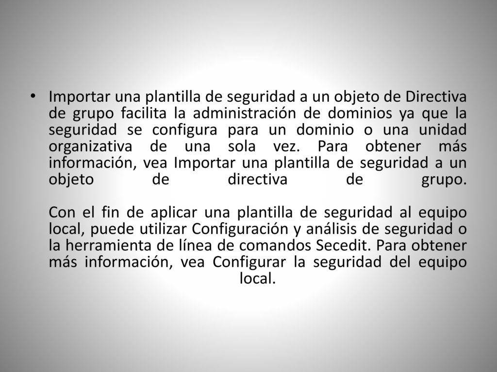 Importar una plantilla de seguridad a un objeto de Directiva de grupo facilita la administración de dominios ya que la seguridad se configura para un dominio o una unidad organizativa de una sola vez.