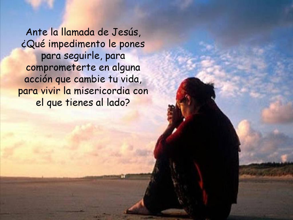 Ante la llamada de Jesús, ¿Qué impedimento le pones para seguirle, para comprometerte en alguna acción que cambie tu vida, para vivir la misericordia con el que tienes al lado