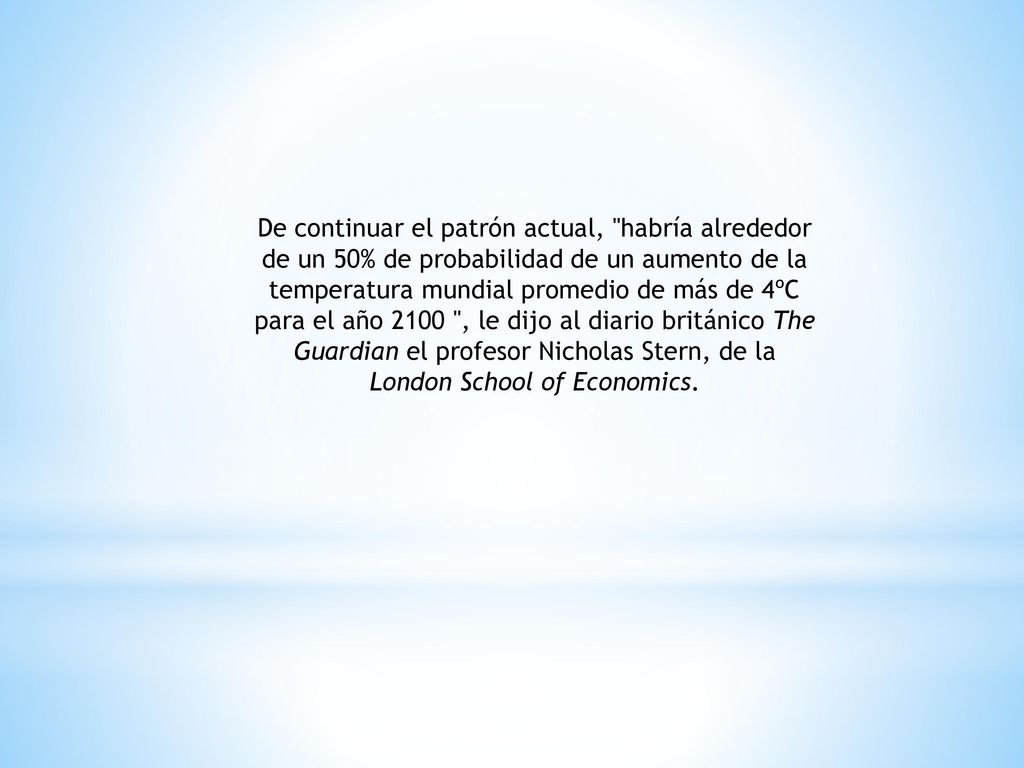 De continuar el patrón actual, habría alrededor de un 50% de probabilidad de un aumento de la temperatura mundial promedio de más de 4ºC para el año 2100 , le dijo al diario británico The Guardian el profesor Nicholas Stern, de la London School of Economics.