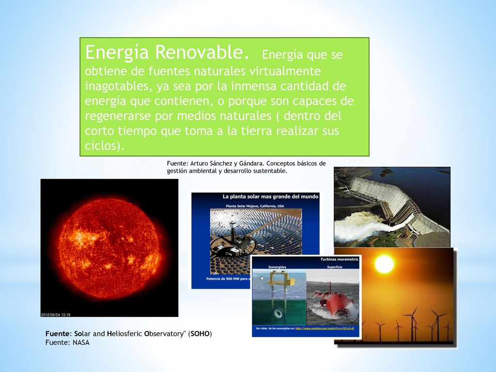 Energía Renovable. Energía que se obtiene de fuentes naturales virtualmente inagotables, ya sea por la inmensa cantidad de energía que contienen, o porque son capaces de regenerarse por medios naturales ( dentro del corto tiempo que toma a la tierra realizar sus ciclos).