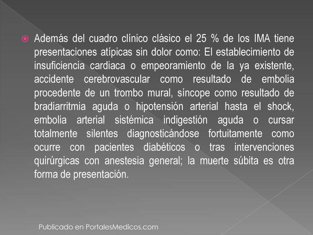 Además del cuadro clínico clásico el 25 % de los IMA tiene presentaciones atípicas sin dolor como: El establecimiento de insuficiencia cardiaca o empeoramiento de la ya existente, accidente cerebrovascular como resultado de embolia procedente de un trombo mural, síncope como resultado de bradiarritmia aguda o hipotensión arterial hasta el shock, embolia arterial sistémica indigestión aguda o cursar totalmente silentes diagnosticándose fortuitamente como ocurre con pacientes diabéticos o tras intervenciones quirúrgicas con anestesia general; la muerte súbita es otra forma de presentación.