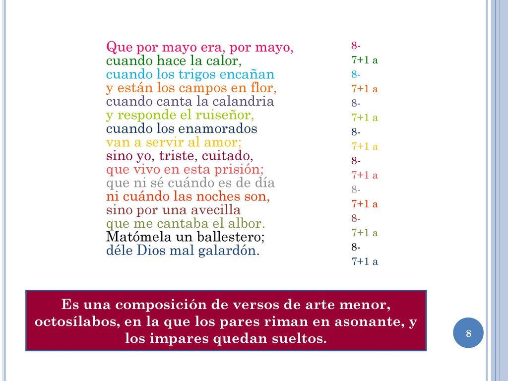 Que por mayo era, por mayo, cuando hace la calor, cuando los trigos encañan y están los campos en flor, cuando canta la calandria y responde el ruiseñor, cuando los enamorados van a servir al amor; sino yo, triste, cuitado, que vivo en esta prisión; que ni sé cuándo es de día ni cuándo las noches son, sino por una avecilla que me cantaba el albor. Matómela un ballestero; déle Dios mal galardón.