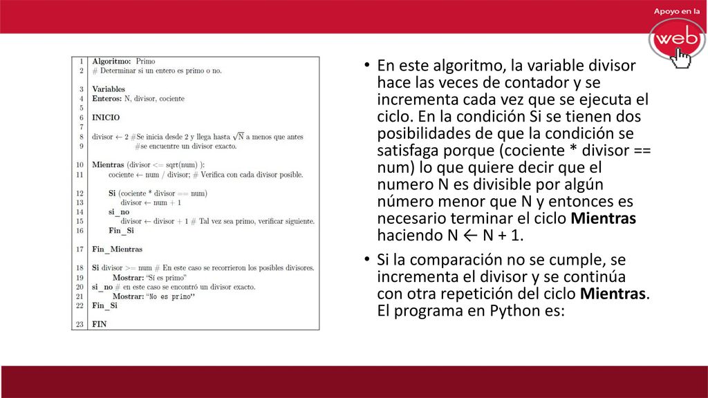 En este algoritmo, la variable divisor hace las veces de contador y se incrementa cada vez que se ejecuta el ciclo. En la condición Si se tienen dos posibilidades de que la condición se satisfaga porque (cociente * divisor == num) lo que quiere decir que el numero N es divisible por algún número menor que N y entonces es necesario terminar el ciclo Mientras haciendo N ← N + 1.