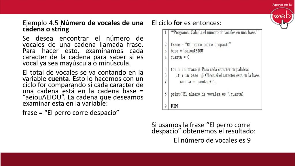 Ejemplo 4.5 Número de vocales de una cadena o string Se desea encontrar el número de vocales de una cadena llamada frase. Para hacer esto, examinamos cada caracter de la cadena para saber si es vocal ya sea mayúscula o minúscula. El total de vocales se va contando en la variable cuenta. Esto lo hacemos con un ciclo for comparando si cada caracter de una cadena está en la cadena base = aeiouAEIOU . La cadena que deseamos examinar esta en la variable: frase = El perro corre despacio