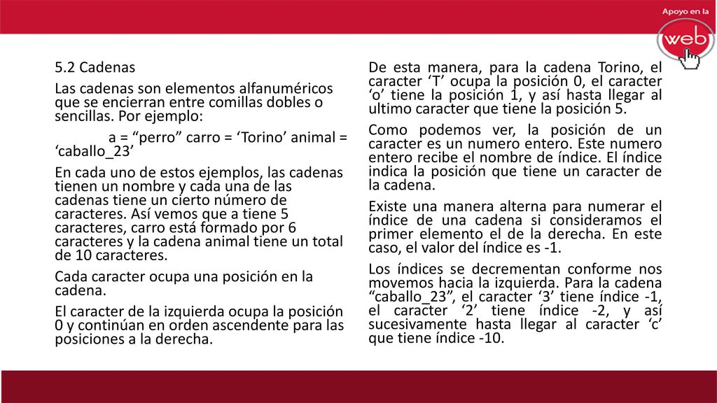 5.2 Cadenas Las cadenas son elementos alfanuméricos que se encierran entre comillas dobles o sencillas. Por ejemplo: a = perro carro = ‘Torino’ animal = ‘caballo_23’ En cada uno de estos ejemplos, las cadenas tienen un nombre y cada una de las cadenas tiene un cierto número de caracteres. Así vemos que a tiene 5 caracteres, carro está formado por 6 caracteres y la cadena animal tiene un total de 10 caracteres. Cada caracter ocupa una posición en la cadena. El caracter de la izquierda ocupa la posición 0 y continúan en orden ascendente para las posiciones a la derecha.