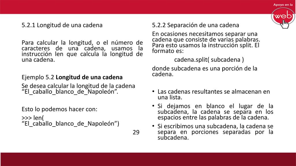 5.2.1 Longitud de una cadena Para calcular la longitud, o el número de caracteres de una cadena, usamos la instrucción len que calcula la longitud de una cadena. Ejemplo 5.2 Longitud de una cadena Se desea calcular la longitud de la cadena El_caballo_blanco_de_Napoleón . Esto lo podemos hacer con: >>> len( El_caballo_blanco_de_Napoleón ) 29