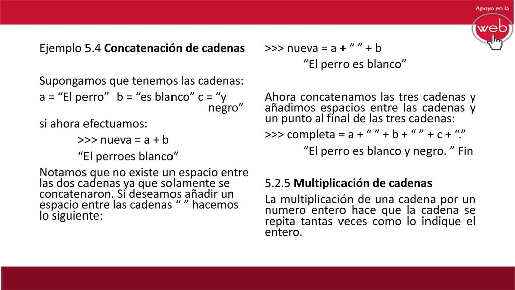 Ejemplo 5.4 Concatenación de cadenas Supongamos que tenemos las cadenas: a = El perro b = es blanco c = y negro si ahora efectuamos: >>> nueva = a + b El perroes blanco Notamos que no existe un espacio entre las dos cadenas ya que solamente se concatenaron. Si deseamos añadir un espacio entre las cadenas hacemos lo siguiente: