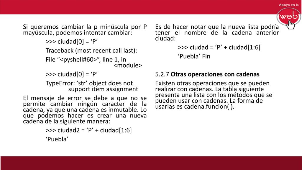 Si queremos cambiar la p minúscula por P mayúscula, podemos intentar cambiar: >>> ciudad[0] = ‘P’ Traceback (most recent call last): File <pyshell#60> , line 1, in <module> TypeError: ‘str’ object does not support item assignment El mensaje de error se debe a que no se permite cambiar ningún caracter de la cadena, ya que una cadena es inmutable. Lo que podemos hacer es crear una nueva cadena de la siguiente manera: >>> ciudad2 = ‘P’ + ciudad[1:6] ‘Puebla’