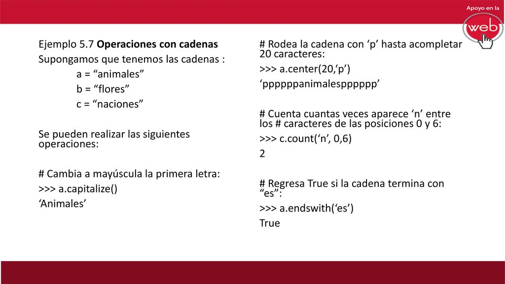 Ejemplo 5.7 Operaciones con cadenas Supongamos que tenemos las cadenas : a = animales b = flores c = naciones Se pueden realizar las siguientes operaciones: # Cambia a mayúscula la primera letra: >>> a.capitalize() ‘Animales’
