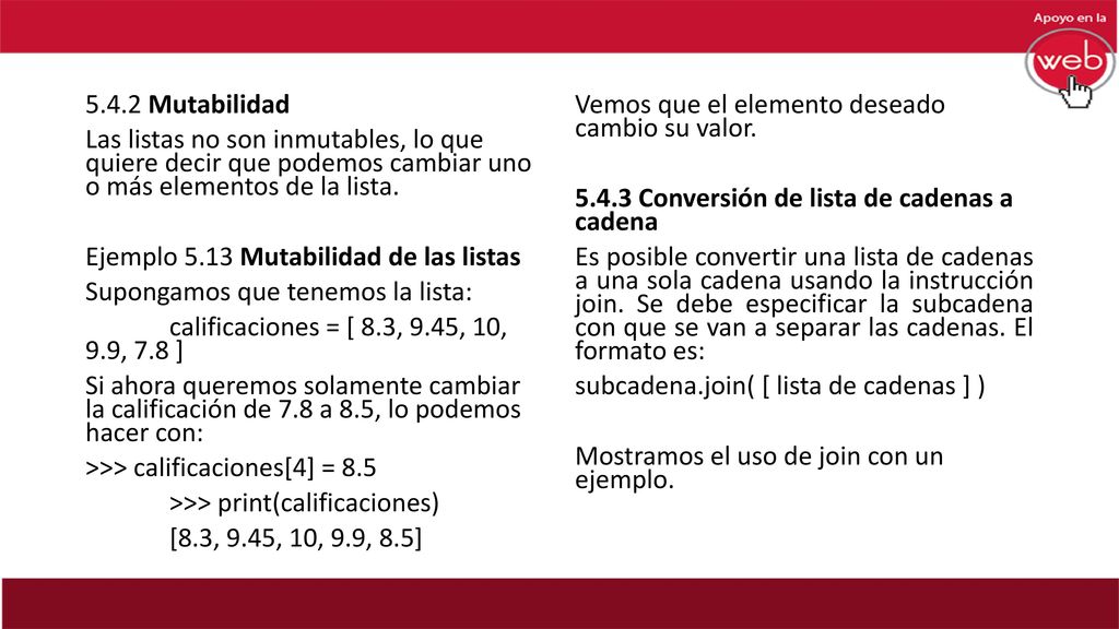 5.4.2 Mutabilidad Las listas no son inmutables, lo que quiere decir que podemos cambiar uno o más elementos de la lista. Ejemplo 5.13 Mutabilidad de las listas Supongamos que tenemos la lista: calificaciones = [ 8.3, 9.45, 10, 9.9, 7.8 ] Si ahora queremos solamente cambiar la calificación de 7.8 a 8.5, lo podemos hacer con: >>> calificaciones[4] = 8.5 >>> print(calificaciones) [8.3, 9.45, 10, 9.9, 8.5]