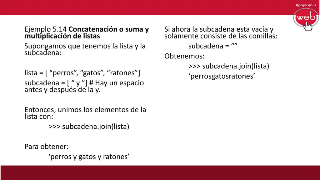 Ejemplo 5.14 Concatenación o suma y multiplicación de listas Supongamos que tenemos la lista y la subcadena: lista = [ perros , gatos , ratones ] subcadena = [ y ] # Hay un espacio antes y después de la y. Entonces, unimos los elementos de la lista con: >>> subcadena.join(lista) Para obtener: ‘perros y gatos y ratones’