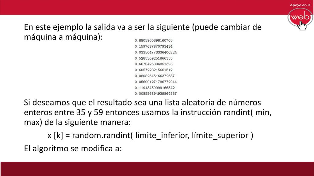 En este ejemplo la salida va a ser la siguiente (puede cambiar de máquina a máquina): Si deseamos que el resultado sea una lista aleatoria de números enteros entre 35 y 59 entonces usamos la instrucción randint( min, max) de la siguiente manera: x [k] = random.randint( límite_inferior, límite_superior ) El algoritmo se modifica a: