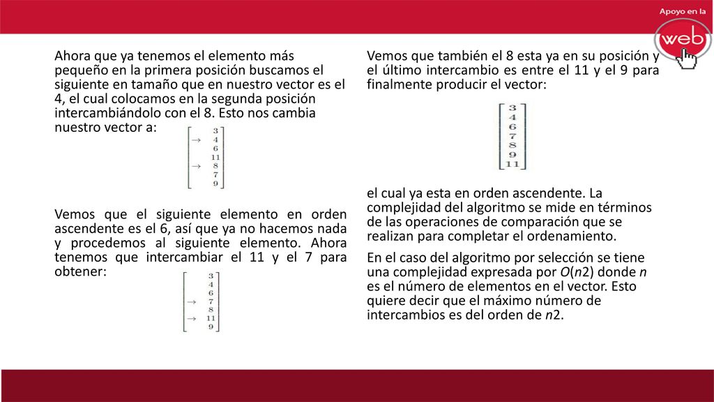 Ahora que ya tenemos el elemento más pequeño en la primera posición buscamos el siguiente en tamaño que en nuestro vector es el 4, el cual colocamos en la segunda posición intercambiándolo con el 8. Esto nos cambia nuestro vector a: Vemos que el siguiente elemento en orden ascendente es el 6, así que ya no hacemos nada y procedemos al siguiente elemento. Ahora tenemos que intercambiar el 11 y el 7 para obtener: