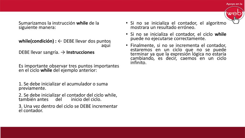 Sumarizamos la instrucción while de la siguiente manera: while(condición) : ← DEBE llevar dos puntos aquí DEBE llevar sangría. → Instrucciones Es importante observar tres puntos importantes en el ciclo while del ejemplo anterior: 1. Se debe inicializar el acumulador o suma previamente. 2. Se debe inicializar el contador del ciclo while, también antes del inicio del ciclo. 3. Una vez dentro del ciclo se DEBE incrementar el contador.