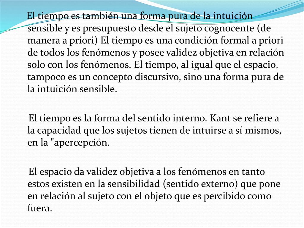 El tiempo es también una forma pura de la intuición sensible y es presupuesto desde el sujeto cognocente (de manera a priori) El tiempo es una condición formal a priori de todos los fenómenos y posee validez objetiva en relación solo con los fenómenos. El tiempo, al igual que el espacio, tampoco es un concepto discursivo, sino una forma pura de la intuición sensible.