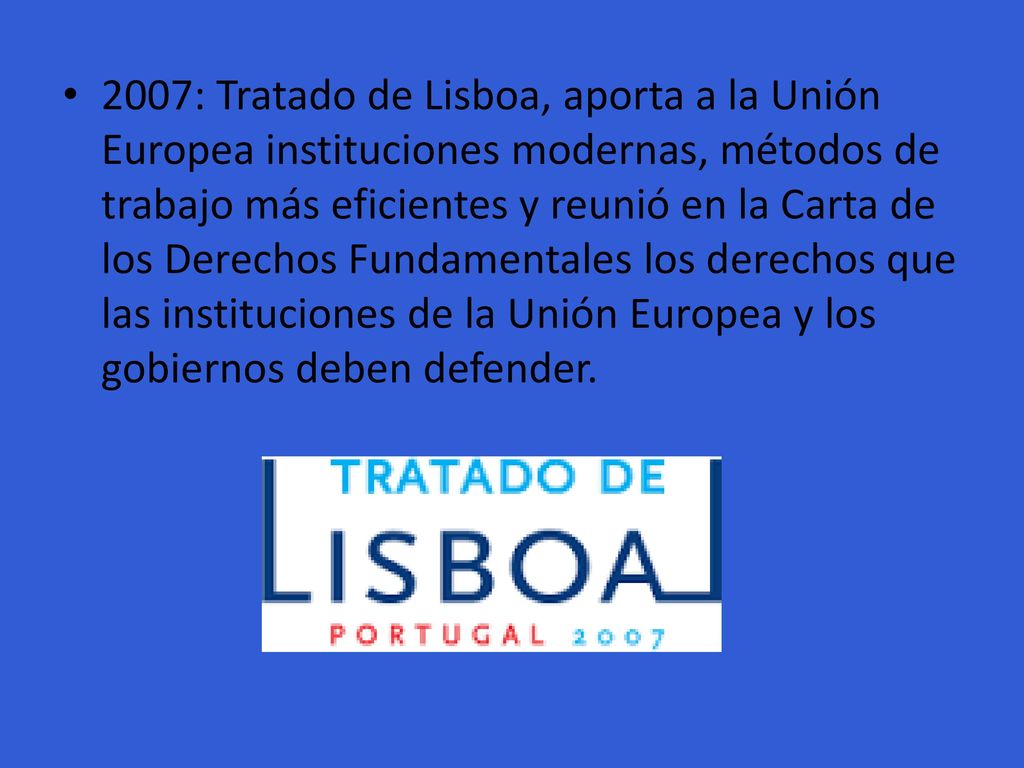 2007: Tratado de Lisboa, aporta a la Unión Europea instituciones modernas, métodos de trabajo más eficientes y reunió en la Carta de los Derechos Fundamentales los derechos que las instituciones de la Unión Europea y los gobiernos deben defender.