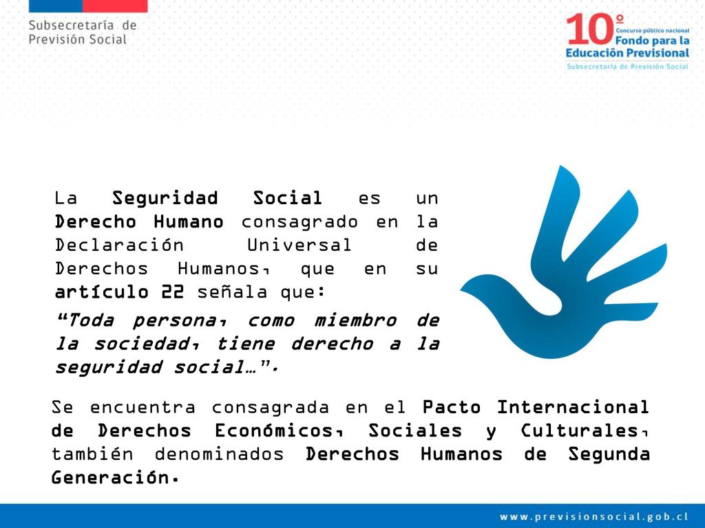 La Seguridad Social es un Derecho Humano consagrado en la Declaración Universal de Derechos Humanos, que en su artículo 22 señala que: Toda persona, como miembro de la sociedad, tiene derecho a la seguridad social… .