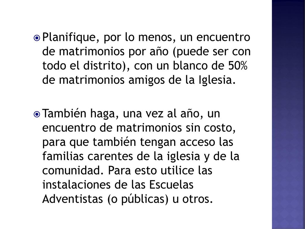 Planifique, por lo menos, un encuentro de matrimonios por año (puede ser con todo el distrito), con un blanco de 50% de matrimonios amigos de la Iglesia.