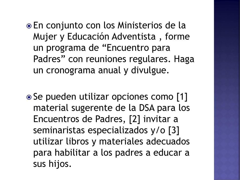 En conjunto con los Ministerios de la Mujer y Educación Adventista , forme un programa de Encuentro para Padres con reuniones regulares. Haga un cronograma anual y divulgue.