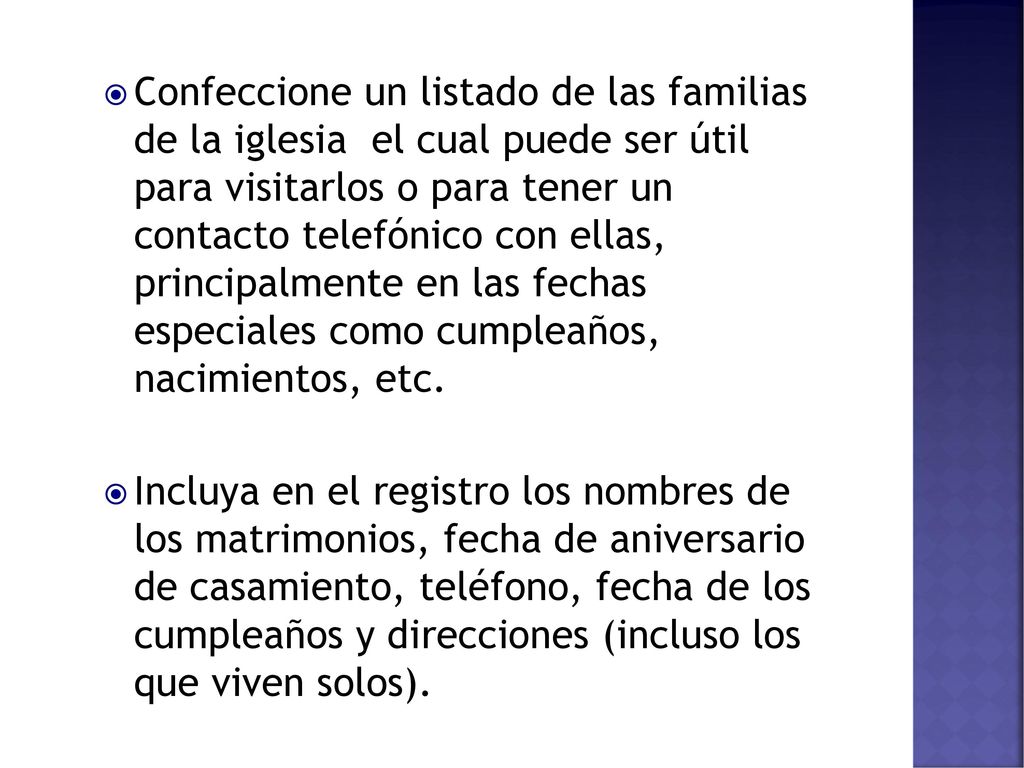 Confeccione un listado de las familias de la iglesia el cual puede ser útil para visitarlos o para tener un contacto telefónico con ellas, principalmente en las fechas especiales como cumpleaños, nacimientos, etc.