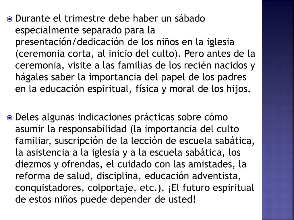Durante el trimestre debe haber un sábado especialmente separado para la presentación/dedicación de los niños en la iglesia (ceremonia corta, al inicio del culto). Pero antes de la ceremonia, visite a las familias de los recién nacidos y hágales saber la importancia del papel de los padres en la educación espiritual, física y moral de los hijos.