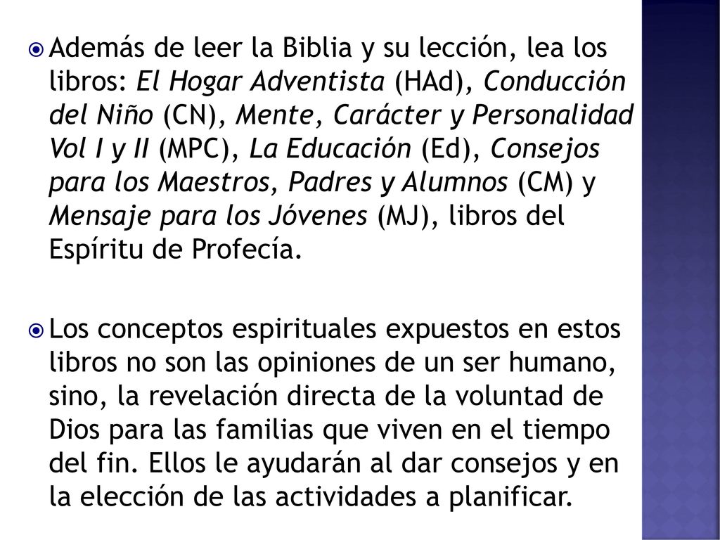 Además de leer la Biblia y su lección, lea los libros: El Hogar Adventista (HAd), Conducción del Niño (CN), Mente, Carácter y Personalidad Vol I y II (MPC), La Educación (Ed), Consejos para los Maestros, Padres y Alumnos (CM) y Mensaje para los Jóvenes (MJ), libros del Espíritu de Profecía.