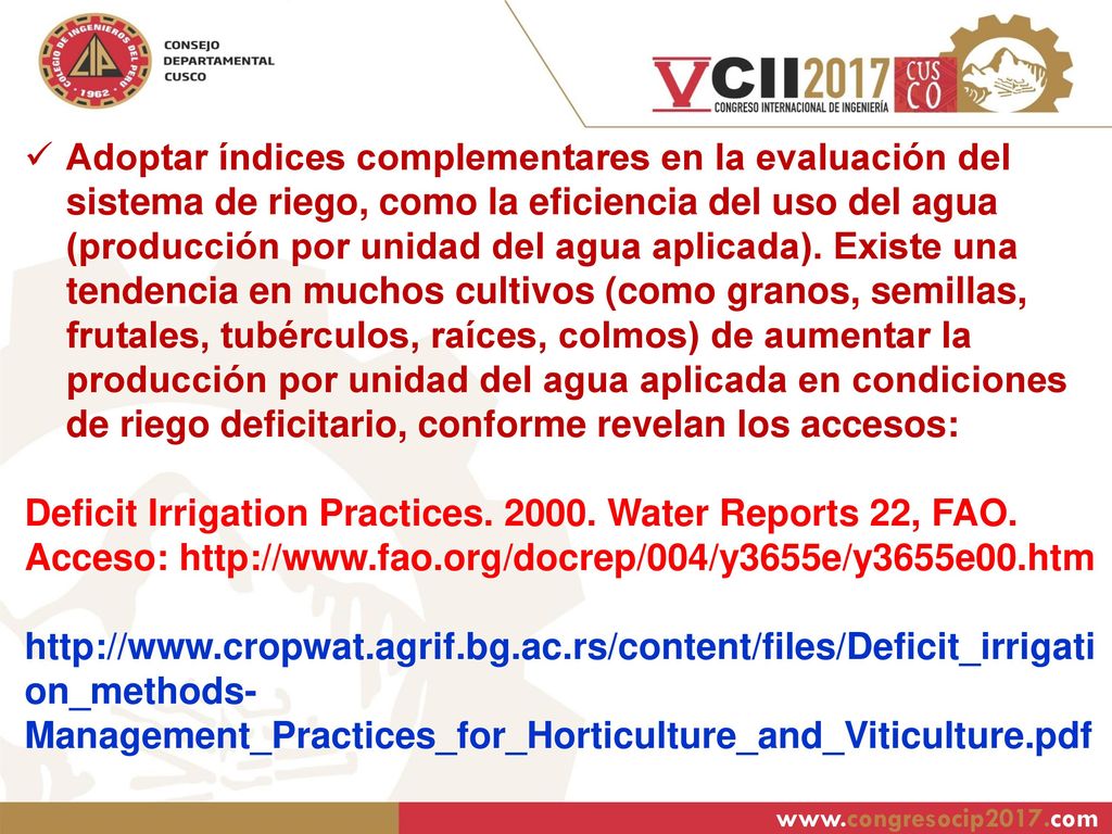 Adoptar índices complementares en la evaluación del sistema de riego, como la eficiencia del uso del agua (producción por unidad del agua aplicada). Existe una tendencia en muchos cultivos (como granos, semillas, frutales, tubérculos, raíces, colmos) de aumentar la producción por unidad del agua aplicada en condiciones de riego deficitario, conforme revelan los accesos: