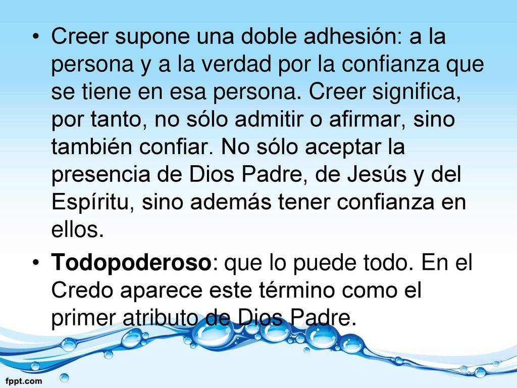 Creer supone una doble adhesión: a la persona y a la verdad por la confianza que se tiene en esa persona. Creer significa, por tanto, no sólo admitir o afirmar, sino también confiar. No sólo aceptar la presencia de Dios Padre, de Jesús y del Espíritu, sino además tener confianza en ellos.