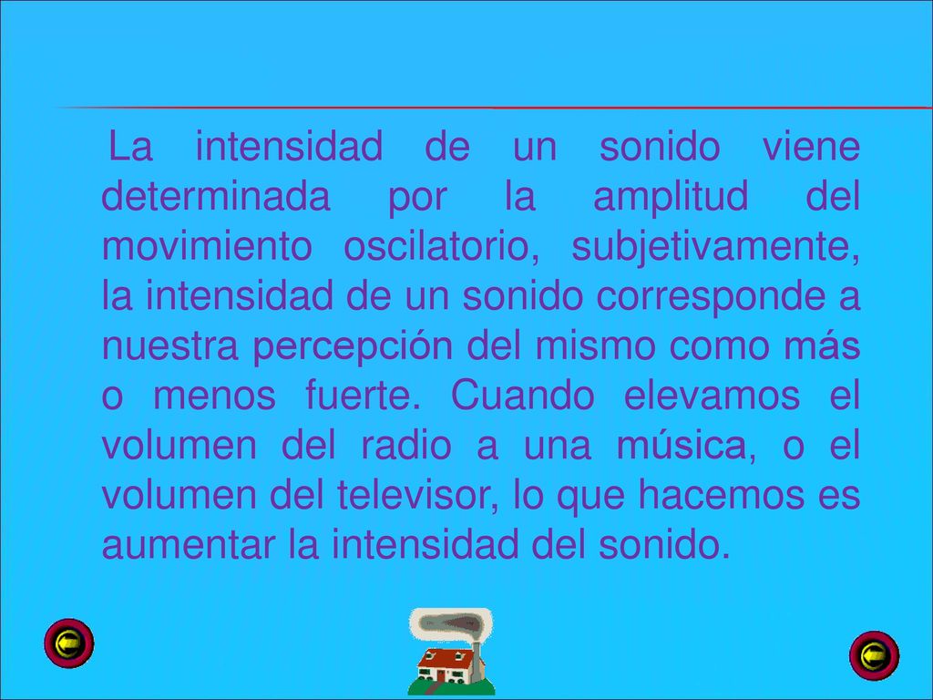 La intensidad de un sonido viene determinada por la amplitud del movimiento oscilatorio, subjetivamente, la intensidad de un sonido corresponde a nuestra percepción del mismo como más o menos fuerte.
